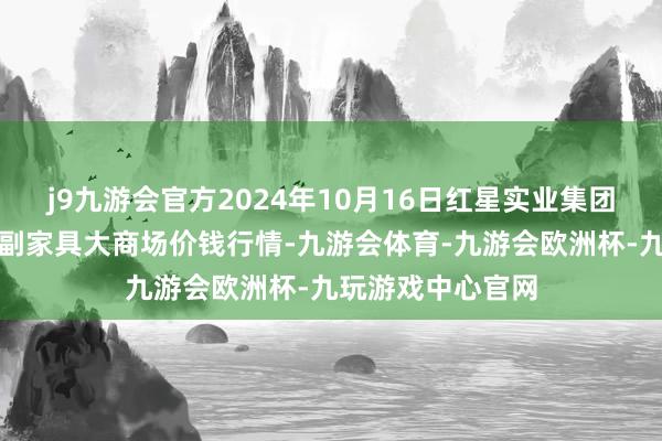 j9九游会官方2024年10月16日红星实业集团有限公司红星农副家具大商场价钱行情-九游会体育-九游会欧洲杯-九玩游戏中心官网