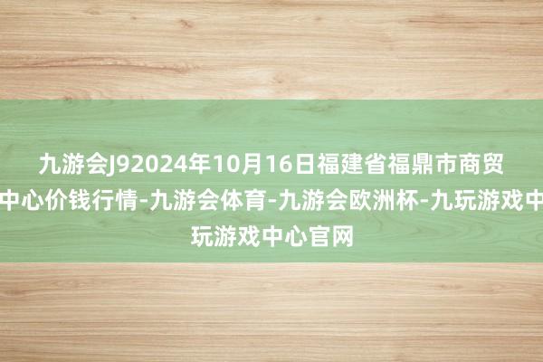 九游会J92024年10月16日福建省福鼎市商贸业劳动中心价钱行情-九游会体育-九游会欧洲杯-九玩游戏中心官网