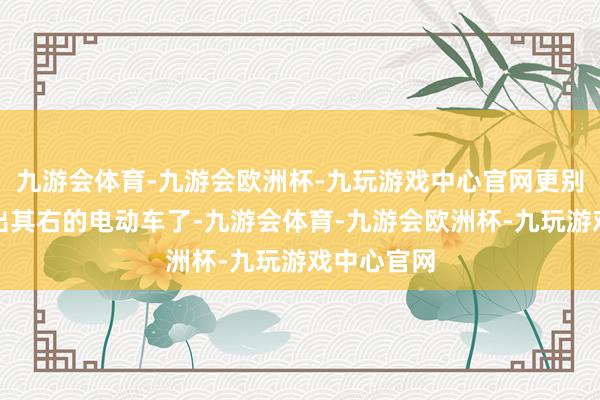 九游会体育-九游会欧洲杯-九玩游戏中心官网更别说那些无出其右的电动车了-九游会体育-九游会欧洲杯-九玩游戏中心官网