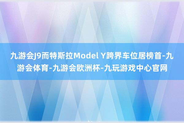 九游会J9而特斯拉Model Y跨界车位居榜首-九游会体育-九游会欧洲杯-九玩游戏中心官网