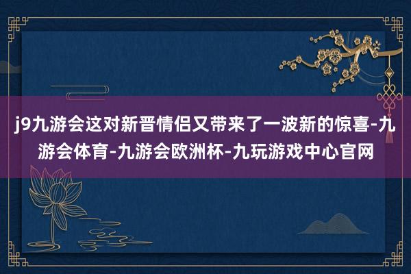 j9九游会这对新晋情侣又带来了一波新的惊喜-九游会体育-九游会欧洲杯-九玩游戏中心官网