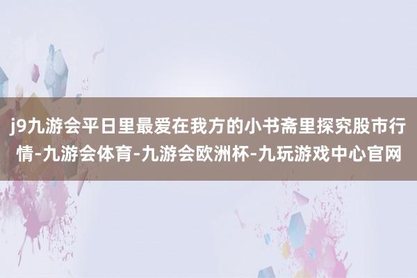 j9九游会平日里最爱在我方的小书斋里探究股市行情-九游会体育-九游会欧洲杯-九玩游戏中心官网