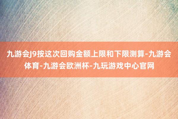 九游会J9按这次回购金额上限和下限测算-九游会体育-九游会欧洲杯-九玩游戏中心官网