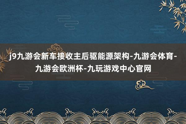 j9九游会新车接收主后驱能源架构-九游会体育-九游会欧洲杯-九玩游戏中心官网