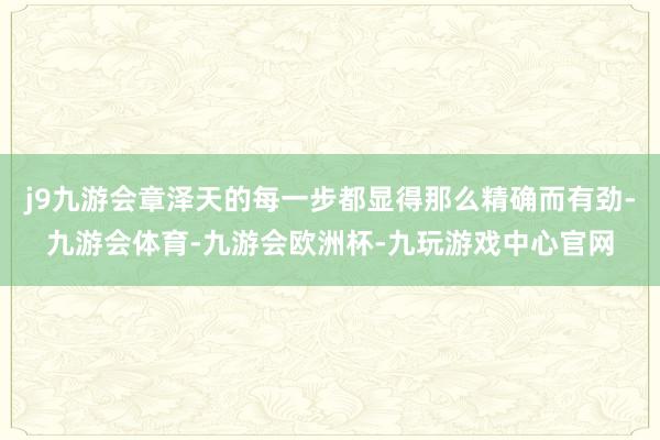 j9九游会章泽天的每一步都显得那么精确而有劲-九游会体育-九游会欧洲杯-九玩游戏中心官网