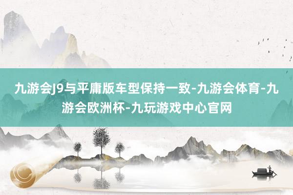 九游会J9与平庸版车型保持一致-九游会体育-九游会欧洲杯-九玩游戏中心官网