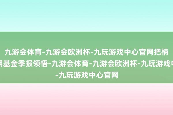 九游会体育-九游会欧洲杯-九玩游戏中心官网把柄最新一期基金季报领悟-九游会体育-九游会欧洲杯-九玩游戏中心官网