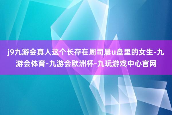 j9九游会真人这个长存在周司晨u盘里的女生-九游会体育-九游会欧洲杯-九玩游戏中心官网