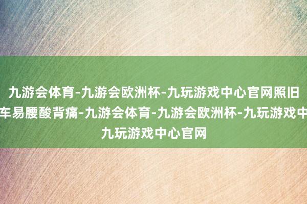 九游会体育-九游会欧洲杯-九玩游戏中心官网照旧资料开车易腰酸背痛-九游会体育-九游会欧洲杯-九玩游戏中心官网