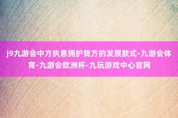 j9九游会中方执意拥护我方的发展款式-九游会体育-九游会欧洲杯-九玩游戏中心官网