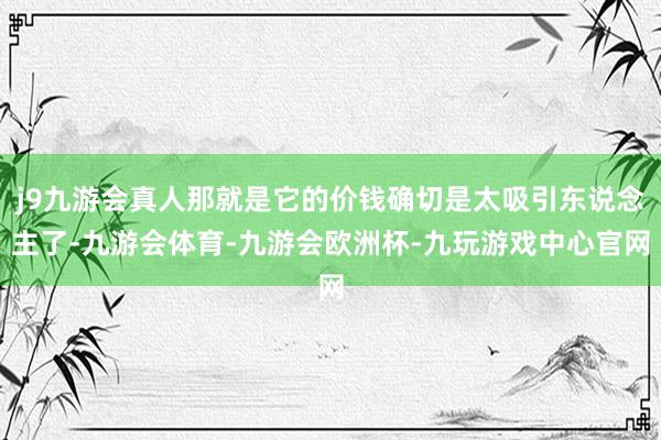 j9九游会真人那就是它的价钱确切是太吸引东说念主了-九游会体育-九游会欧洲杯-九玩游戏中心官网