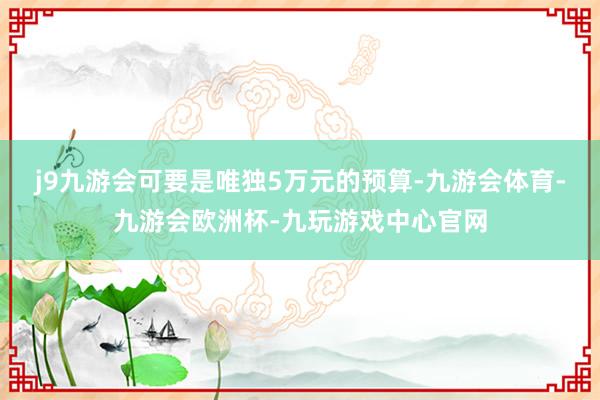 j9九游会可要是唯独5万元的预算-九游会体育-九游会欧洲杯-九玩游戏中心官网