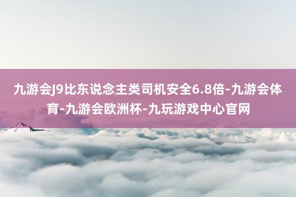 九游会J9比东说念主类司机安全6.8倍-九游会体育-九游会欧洲杯-九玩游戏中心官网