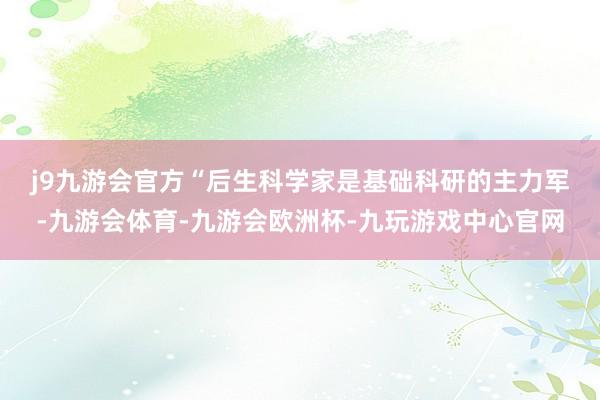 j9九游会官方　　“后生科学家是基础科研的主力军-九游会体育-九游会欧洲杯-九玩游戏中心官网