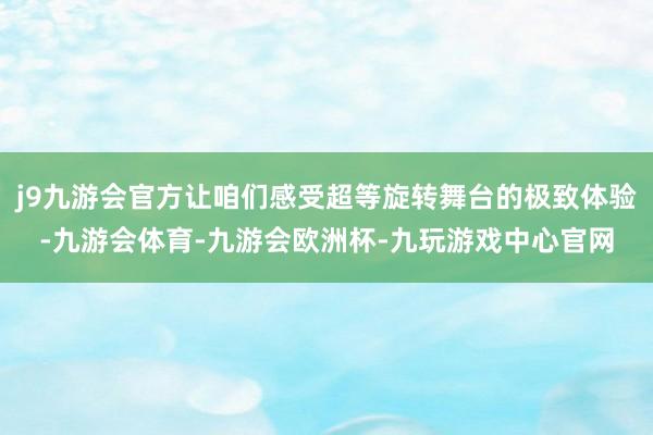 j9九游会官方让咱们感受超等旋转舞台的极致体验-九游会体育-九游会欧洲杯-九玩游戏中心官网