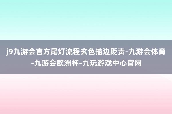 j9九游会官方尾灯流程玄色描边贬责-九游会体育-九游会欧洲杯-九玩游戏中心官网