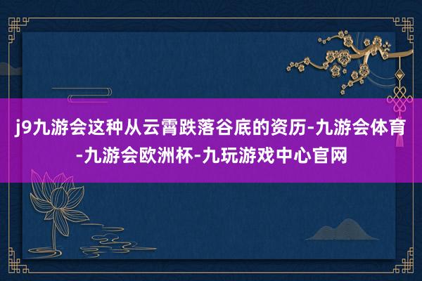 j9九游会这种从云霄跌落谷底的资历-九游会体育-九游会欧洲杯-九玩游戏中心官网