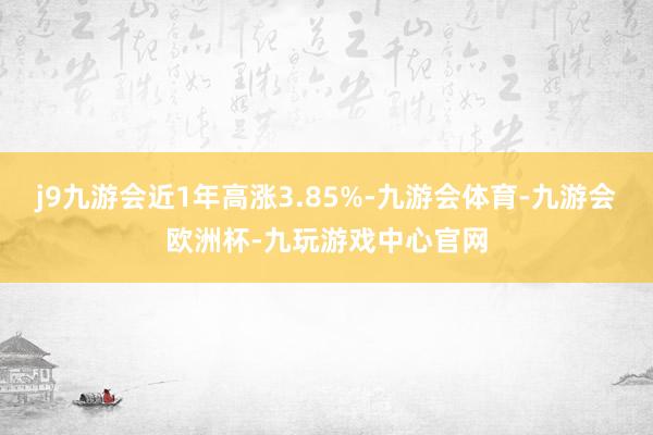 j9九游会近1年高涨3.85%-九游会体育-九游会欧洲杯-九玩游戏中心官网