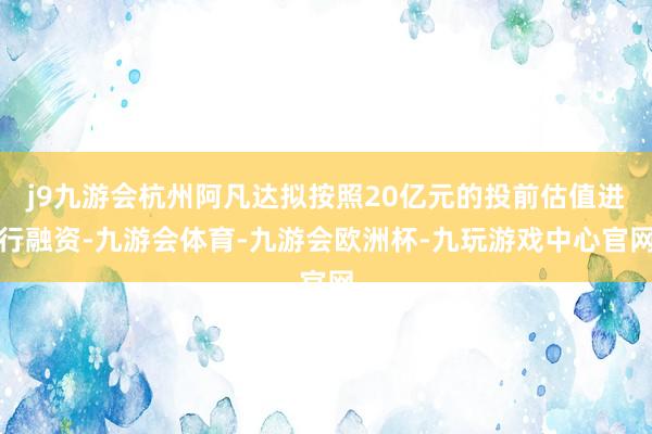 j9九游会杭州阿凡达拟按照20亿元的投前估值进行融资-九游会体育-九游会欧洲杯-九玩游戏中心官网