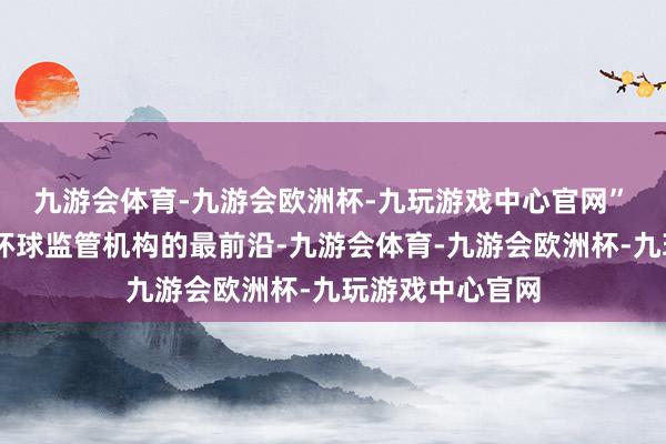 九游会体育-九游会欧洲杯-九玩游戏中心官网”　　CMA一直处于环球监管机构的最前沿-九游会体育-九游会欧洲杯-九玩游戏中心官网