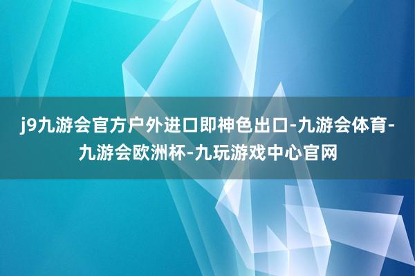 j9九游会官方户外进口即神色出口-九游会体育-九游会欧洲杯-九玩游戏中心官网