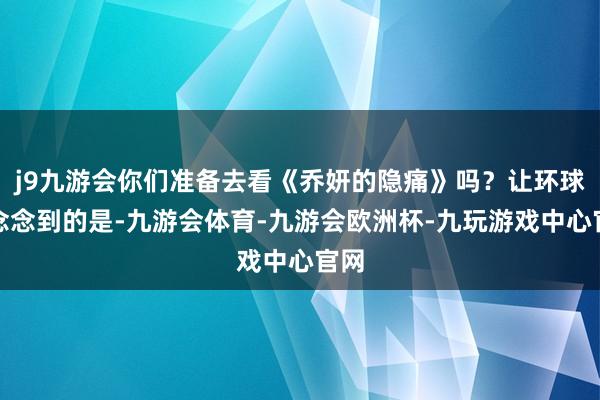 j9九游会你们准备去看《乔妍的隐痛》吗？让环球没念念到的是-九游会体育-九游会欧洲杯-九玩游戏中心官网