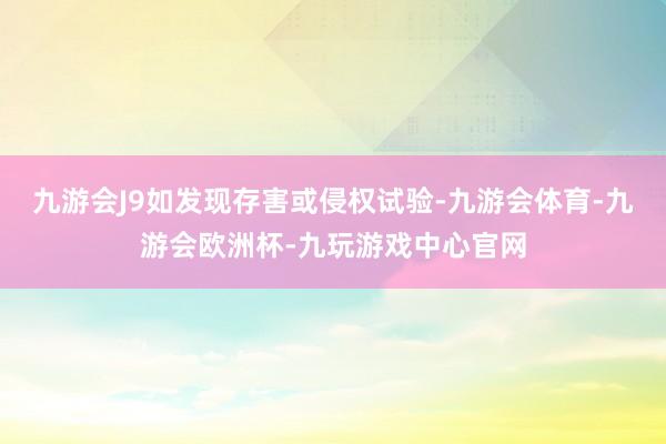 九游会J9如发现存害或侵权试验-九游会体育-九游会欧洲杯-九玩游戏中心官网