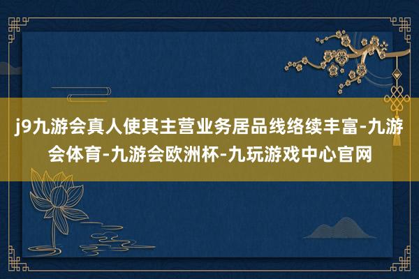 j9九游会真人使其主营业务居品线络续丰富-九游会体育-九游会欧洲杯-九玩游戏中心官网