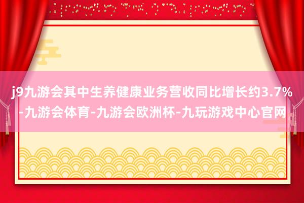 j9九游会其中生养健康业务营收同比增长约3.7%-九游会体育-九游会欧洲杯-九玩游戏中心官网