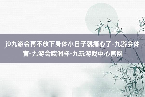 j9九游会再不放下身体小日子就痛心了-九游会体育-九游会欧洲杯-九玩游戏中心官网