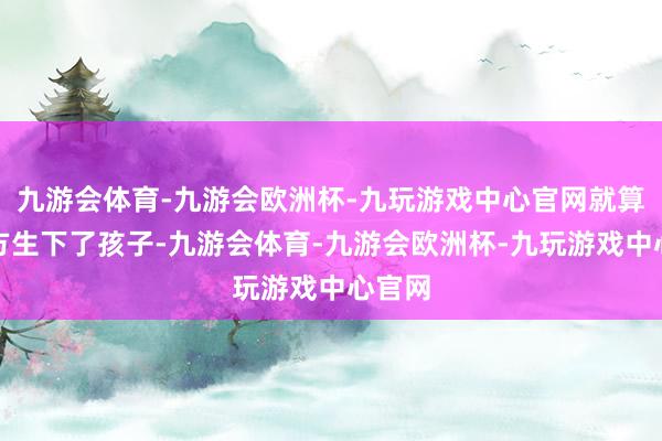 九游会体育-九游会欧洲杯-九玩游戏中心官网就算是我方生下了孩子-九游会体育-九游会欧洲杯-九玩游戏中心官网