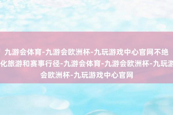 九游会体育-九游会欧洲杯-九玩游戏中心官网不绝推出36项文化旅游和赛事行径-九游会体育-九游会欧洲杯-九玩游戏中心官网