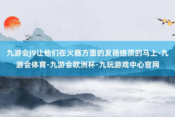 九游会J9让他们在火器方面的发扬绝顶的马上-九游会体育-九游会欧洲杯-九玩游戏中心官网