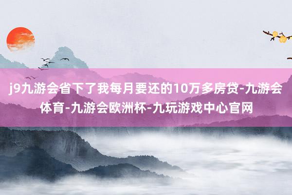 j9九游会省下了我每月要还的10万多房贷-九游会体育-九游会欧洲杯-九玩游戏中心官网