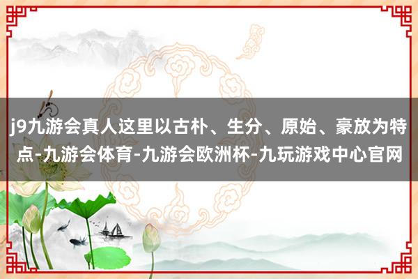 j9九游会真人这里以古朴、生分、原始、豪放为特点-九游会体育-九游会欧洲杯-九玩游戏中心官网