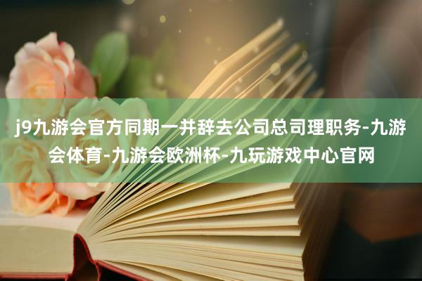 j9九游会官方同期一并辞去公司总司理职务-九游会体育-九游会欧洲杯-九玩游戏中心官网