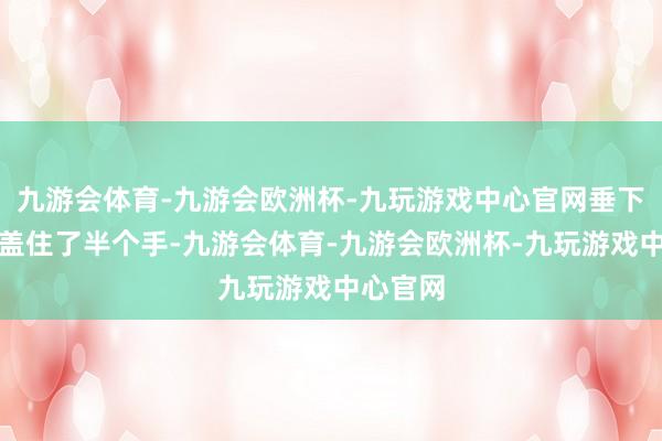 九游会体育-九游会欧洲杯-九玩游戏中心官网垂下来径直盖住了半个手-九游会体育-九游会欧洲杯-九玩游戏中心官网