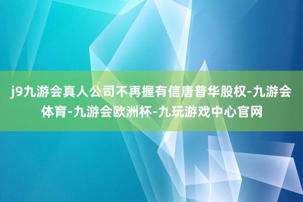 j9九游会真人公司不再握有信唐普华股权-九游会体育-九游会欧洲杯-九玩游戏中心官网