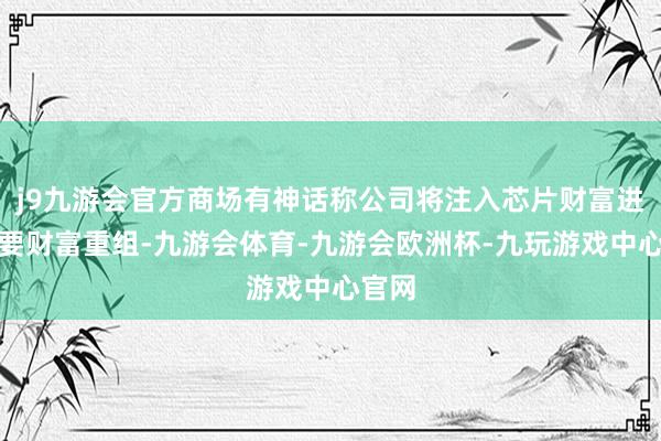 j9九游会官方商场有神话称公司将注入芯片财富进行首要财富重组-九游会体育-九游会欧洲杯-九玩游戏中心官网