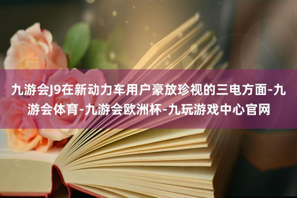 九游会J9在新动力车用户豪放珍视的三电方面-九游会体育-九游会欧洲杯-九玩游戏中心官网