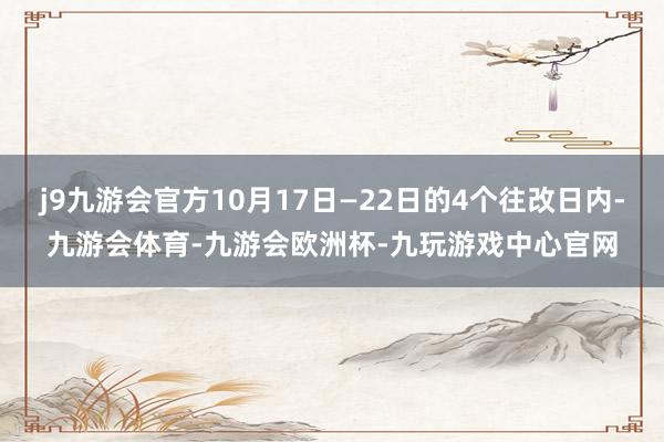 j9九游会官方10月17日—22日的4个往改日内-九游会体育-九游会欧洲杯-九玩游戏中心官网