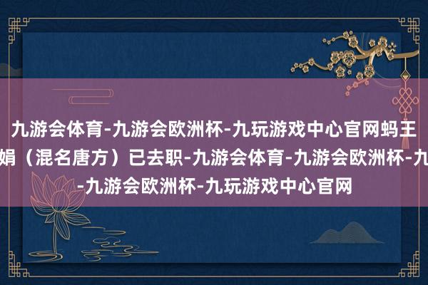 九游会体育-九游会欧洲杯-九玩游戏中心官网蚂王人集团副总裁李娟（混名唐方）已去职-九游会体育-九游会欧洲杯-九玩游戏中心官网