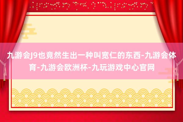 九游会J9也竟然生出一种叫宽仁的东西-九游会体育-九游会欧洲杯-九玩游戏中心官网