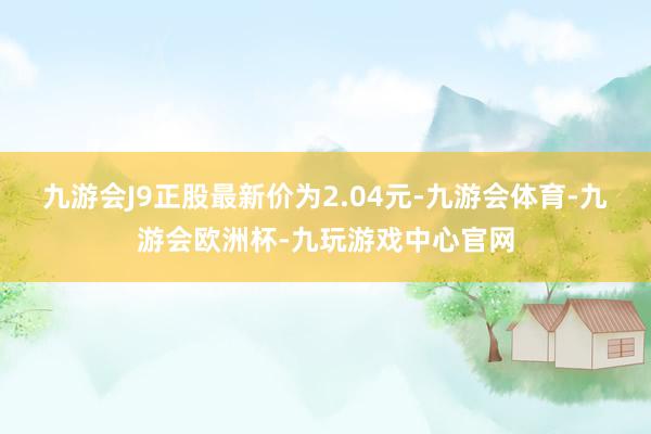 九游会J9正股最新价为2.04元-九游会体育-九游会欧洲杯-九玩游戏中心官网