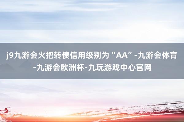 j9九游会火把转债信用级别为“AA”-九游会体育-九游会欧洲杯-九玩游戏中心官网