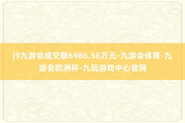 j9九游会成交额6986.56万元-九游会体育-九游会欧洲杯-九玩游戏中心官网