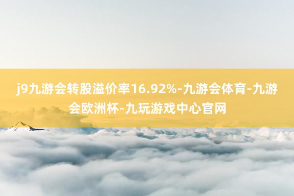 j9九游会转股溢价率16.92%-九游会体育-九游会欧洲杯-九玩游戏中心官网