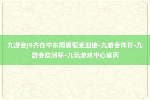 九游会J9齐在中东阛阓很受迎接-九游会体育-九游会欧洲杯-九玩游戏中心官网