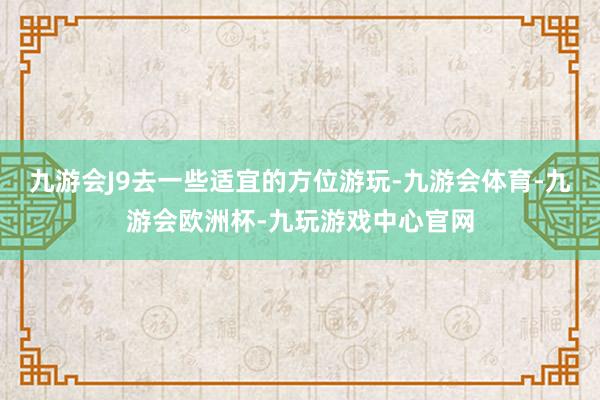 九游会J9去一些适宜的方位游玩-九游会体育-九游会欧洲杯-九玩游戏中心官网