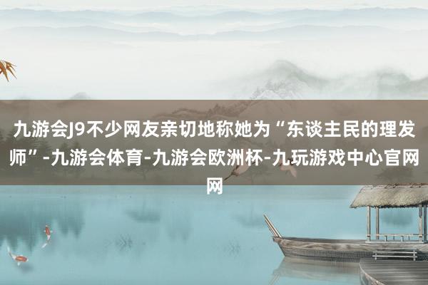 九游会J9不少网友亲切地称她为“东谈主民的理发师”-九游会体育-九游会欧洲杯-九玩游戏中心官网